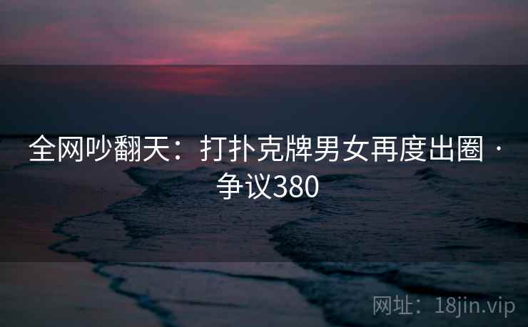 全网吵翻天:打扑克牌男女再度出圈 · 争议380