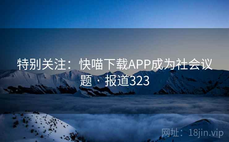 特别关注：快喵下载APP成为社会议题 · 报道323