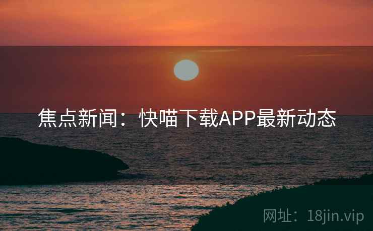 焦点新闻:快喵下载APP最新动态