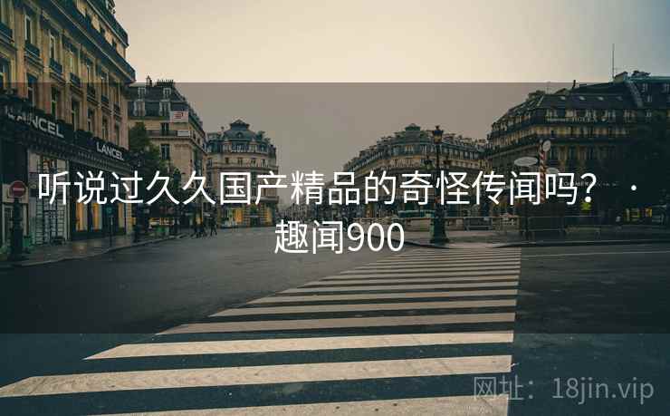 听说过久久国产精品的奇怪传闻吗？ · 趣闻900