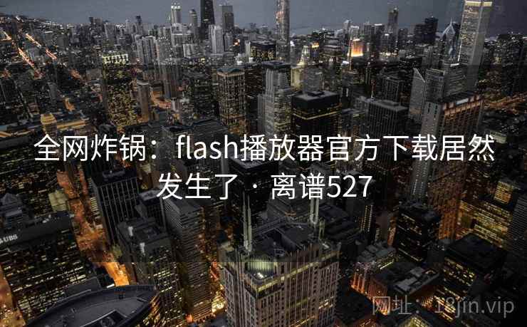 全网炸锅:flash播放器官方下载居然发生了 · 离谱527