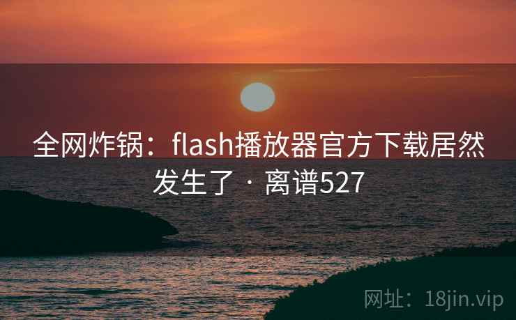 全网炸锅:flash播放器官方下载居然发生了 · 离谱527