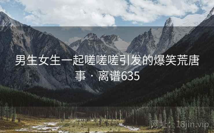 男生女生一起嗟嗟嗟引发的爆笑荒唐事 · 离谱635