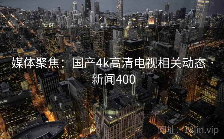 媒体聚焦:国产4k高清电视相关动态 · 新闻400
