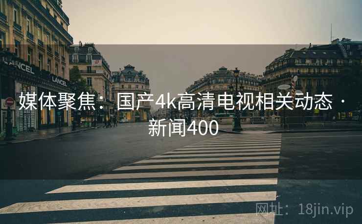 媒体聚焦:国产4k高清电视相关动态 · 新闻400