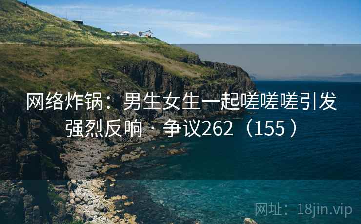 网络炸锅：男生女生一起嗟嗟嗟引发强烈反响 · 争议262（155 ）