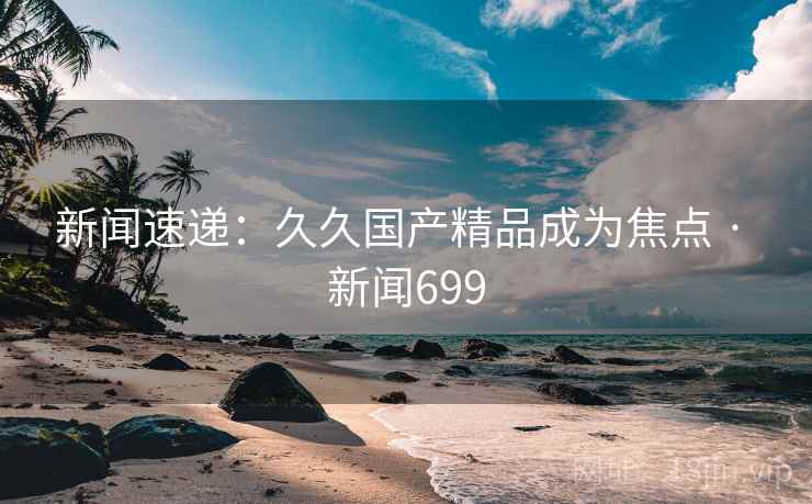新闻速递：久久国产精品成为焦点 · 新闻699