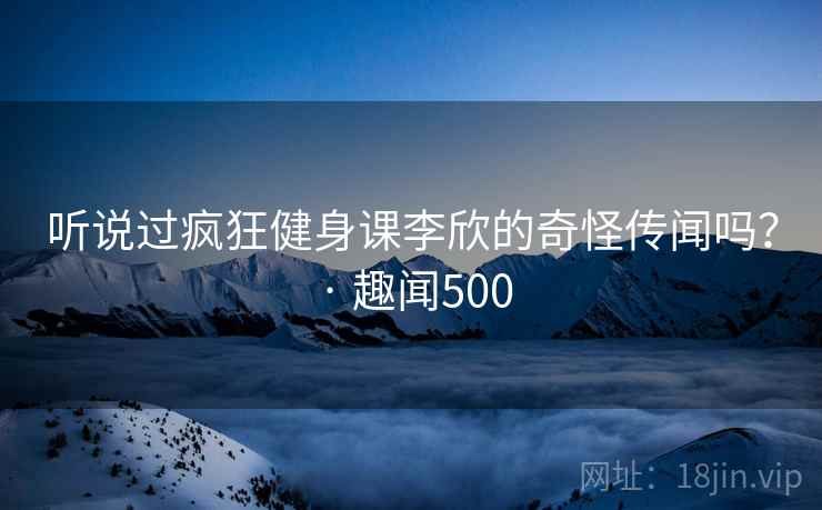 听说过疯狂健身课李欣的奇怪传闻吗？ · 趣闻500